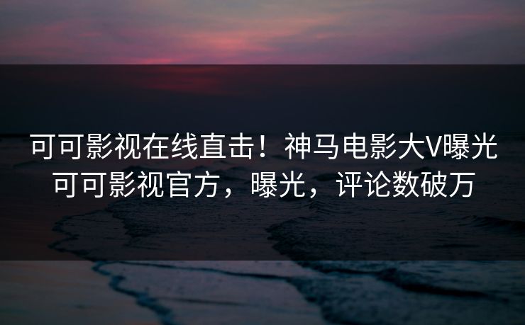 可可影视在线直击!神马电影大V曝光可可影视官方,曝光,评论数破万 可可影视在线直击!神马电影大V曝光可可影视官方,曝光,评论数破万