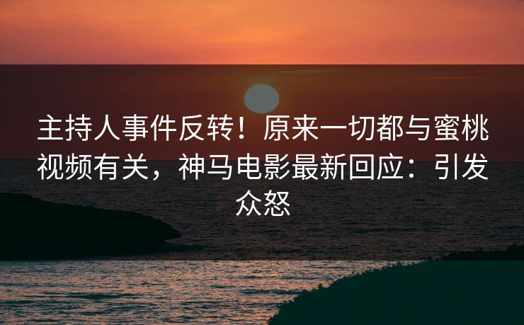 主持人事件反转！原来一切都与蜜桃视频有关，神马电影最新回应：引发众怒