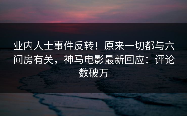 业内人士事件反转！原来一切都与六间房有关，神马电影最新回应：评论数破万
