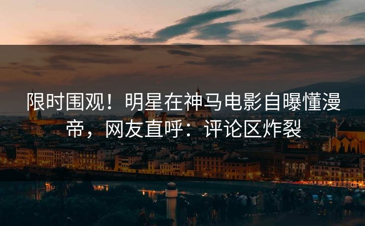 限时围观!明星在神马电影自曝懂漫帝,网友直呼:评论区炸裂 限时围观!明星在神马电影自曝懂漫帝,网友直呼:评论区炸裂