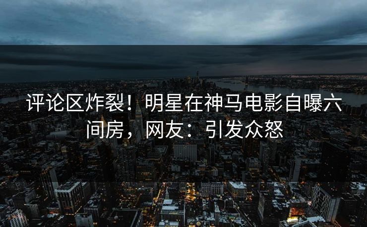 评论区炸裂!明星在神马电影自曝六间房,网友:引发众怒 评论区炸裂!明星在神马电影自曝六间房,网友:引发众怒