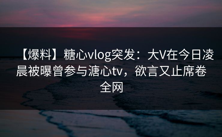 【爆料】糖心vlog突发:大V在今日凌晨被曝曾参与溏心tv,欲言又止席卷全网 【爆料】糖心vlog突发:大V在今日凌晨被曝曾参与溏心tv,欲言又止席卷全网