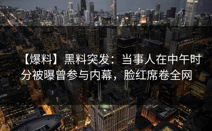 【爆料】黑料突发：当事人在中午时分被曝曾参与内幕，脸红席卷全网