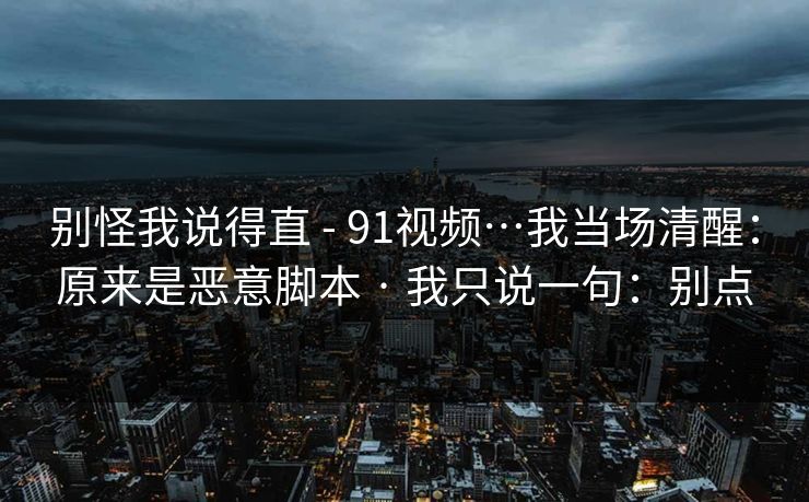 别怪我说得直 - 91视频…我当场清醒：原来是恶意脚本 · 我只说一句：别点